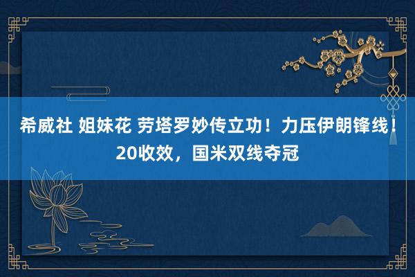 希威社 姐妹花 劳塔罗妙传立功！力压伊朗锋线！20收效，国米双线夺冠