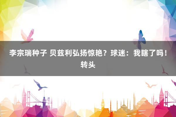 李宗瑞种子 贝兹利弘扬惊艳？球迷：我瞎了吗！转头