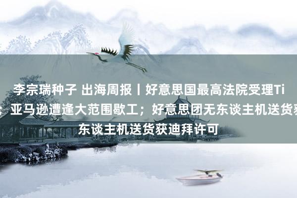 李宗瑞种子 出海周报丨好意思国最高法院受理TikTok上诉；亚马逊遭逢大范围歇工；好意思团无东谈主机送货获迪拜许可