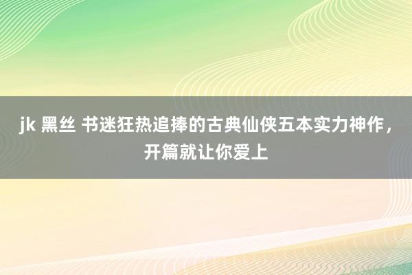 jk 黑丝 书迷狂热追捧的古典仙侠五本实力神作，开篇就让你爱上