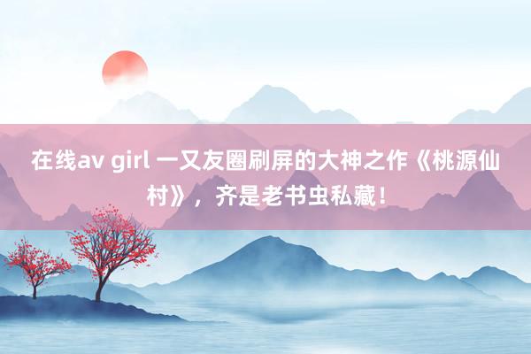 在线av girl 一又友圈刷屏的大神之作《桃源仙村》，齐是老书虫私藏！