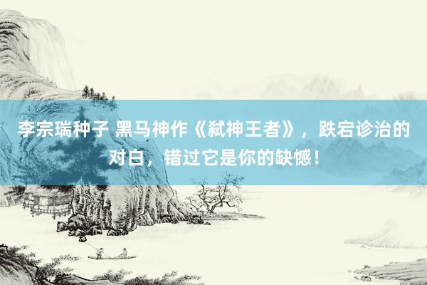 李宗瑞种子 黑马神作《弑神王者》，跌宕诊治的对白，错过它是你的缺憾！
