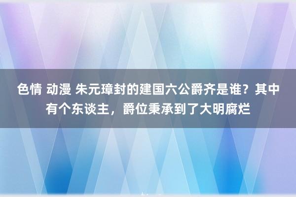 色情 动漫 朱元璋封的建国六公爵齐是谁？其中有个东谈主，爵位秉承到了大明腐烂