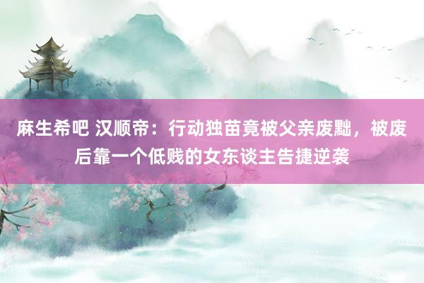 麻生希吧 汉顺帝：行动独苗竟被父亲废黜，被废后靠一个低贱的女东谈主告捷逆袭
