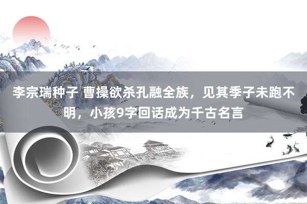 李宗瑞种子 曹操欲杀孔融全族，见其季子未跑不明，小孩9字回话成为千古名言
