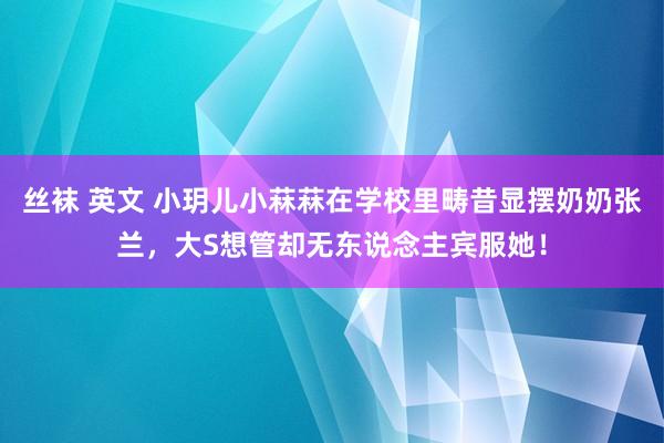 丝袜 英文 小玥儿小菻菻在学校里畴昔显摆奶奶张兰，大S想管却无东说念主宾服她！