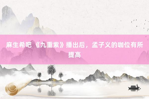 麻生希吧 《九重紫》播出后，孟子义的咖位有所提高