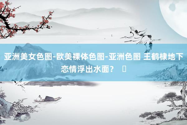 亚洲美女色图-欧美裸体色图-亚洲色图 王鹤棣地下恋情浮出水面？  ​