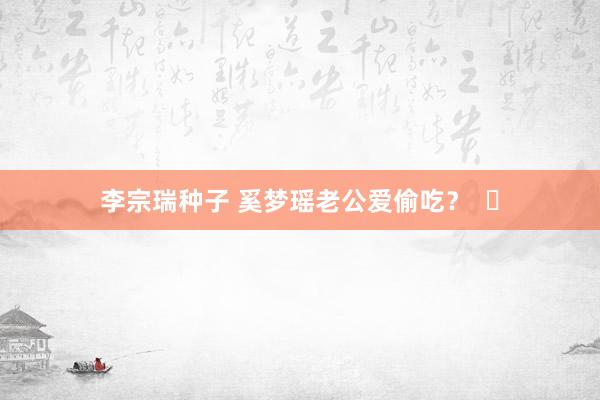 李宗瑞种子 奚梦瑶老公爱偷吃？  ​