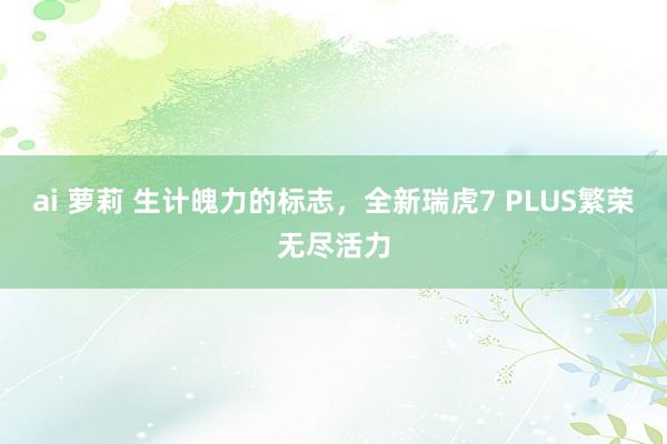 ai 萝莉 生计魄力的标志，全新瑞虎7 PLUS繁荣无尽活力
