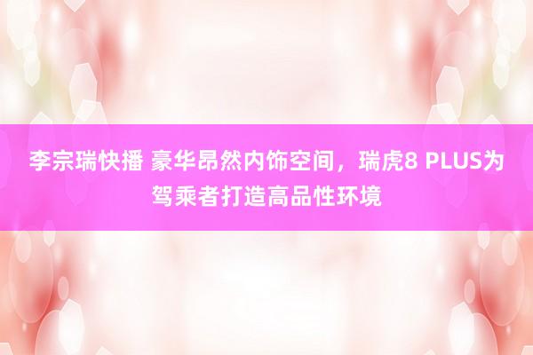 李宗瑞快播 豪华昂然内饰空间，瑞虎8 PLUS为驾乘者打造高品性环境