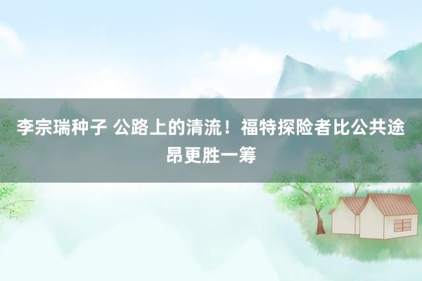 李宗瑞种子 公路上的清流！福特探险者比公共途昂更胜一筹