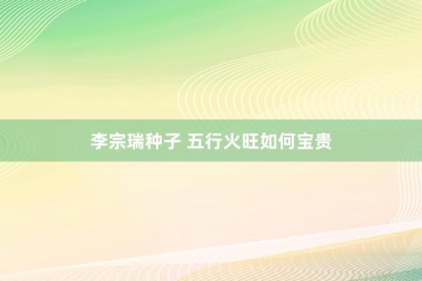 李宗瑞种子 五行火旺如何宝贵