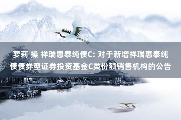 萝莉 操 祥瑞惠泰纯债C: 对于新增祥瑞惠泰纯债债券型证券投资基金C类份额销售机构的公告