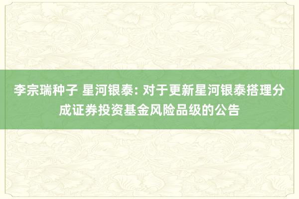 李宗瑞种子 星河银泰: 对于更新星河银泰搭理分成证券投资基金风险品级的公告