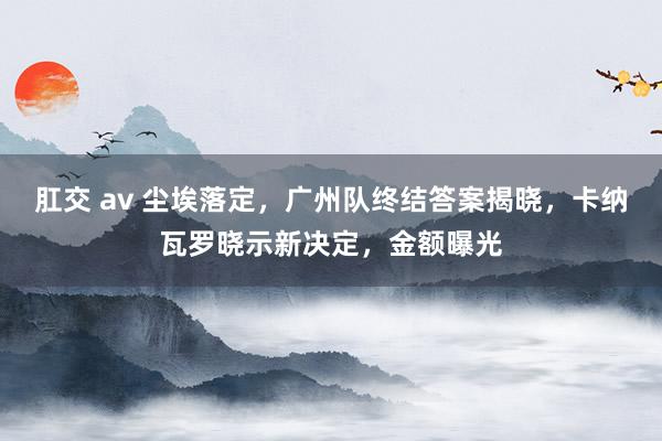 肛交 av 尘埃落定，广州队终结答案揭晓，卡纳瓦罗晓示新决定，金额曝光