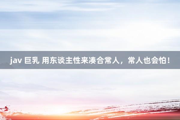 jav 巨乳 用东谈主性来凑合常人，常人也会怕！