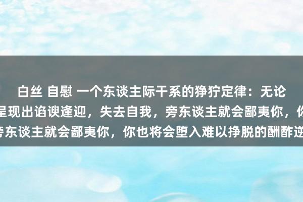 白丝 自慰 一个东谈主际干系的狰狞定律：无论身处何种圈子，只须你呈现出谄谀逢迎，失去自我，旁东谈主就会鄙夷你，你也将会堕入难以挣脱的酬酢逆境。