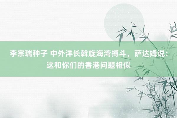 李宗瑞种子 中外洋长斡旋海湾搏斗，萨达姆说：这和你们的香港问题相似