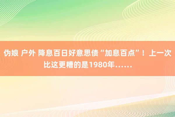 伪娘 户外 降息百日好意思债“加息百点”！上一次比这更糟的是1980年……