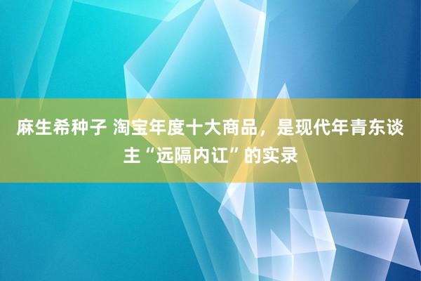 麻生希种子 淘宝年度十大商品，是现代年青东谈主“远隔内讧”的实录