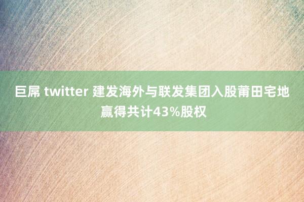 巨屌 twitter 建发海外与联发集团入股莆田宅地 赢得共计43%股权