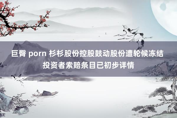 巨臀 porn 杉杉股份控股鼓动股份遭轮候冻结 投资者索赔条目已初步详情