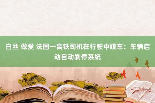 白丝 做爱 法国一高铁司机在行驶中跳车：车辆启动自动刹停系统