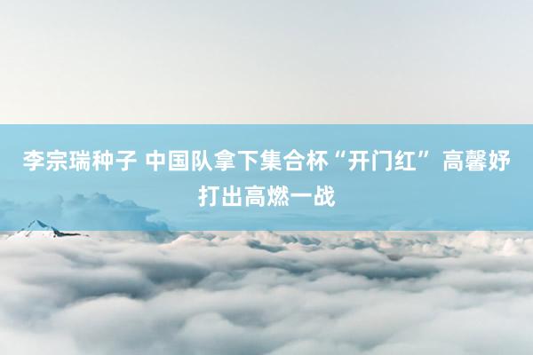 李宗瑞种子 中国队拿下集合杯“开门红” 高馨妤打出高燃一战