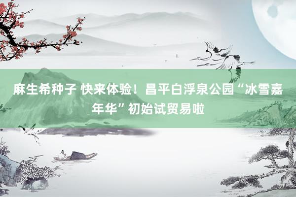 麻生希种子 快来体验！昌平白浮泉公园“冰雪嘉年华”初始试贸易啦