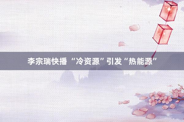李宗瑞快播 “冷资源”引发“热能源”