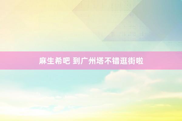 麻生希吧 到广州塔不错逛街啦