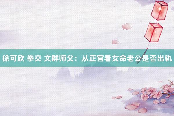 徐可欣 拳交 文群师父：从正官看女命老公是否出轨