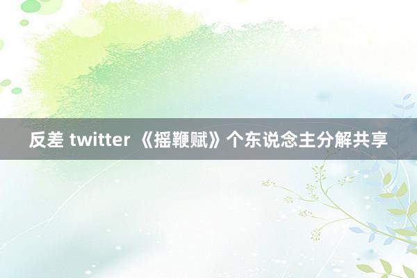反差 twitter 《摇鞭赋》个东说念主分解共享