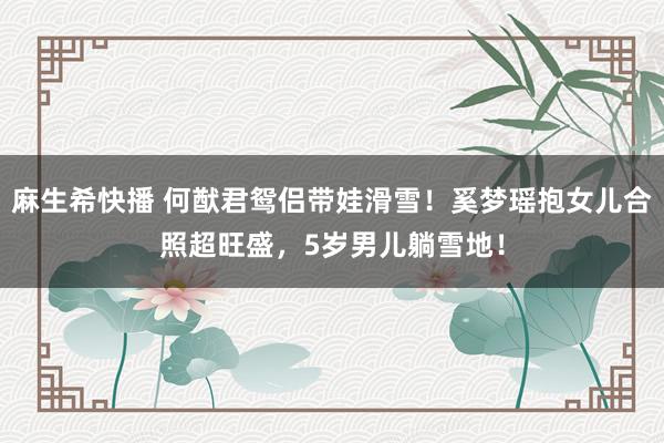 麻生希快播 何猷君鸳侣带娃滑雪！奚梦瑶抱女儿合照超旺盛，5岁男儿躺雪地！