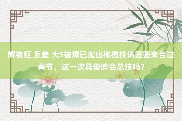辉夜姬 反差 大S被爆已抛出橄榄枝请婆婆来台过春节，这一次具俊晔会总结吗？