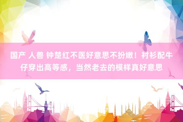 国产 人兽 钟楚红不医好意思不扮嫩！衬衫配牛仔穿出高等感，当然老去的模样真好意思