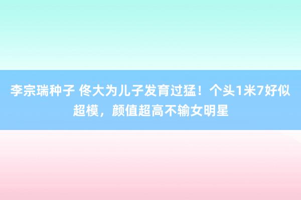 李宗瑞种子 佟大为儿子发育过猛！个头1米7好似超模，颜值超高不输女明星