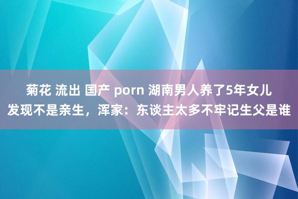 菊花 流出 国产 porn 湖南男人养了5年女儿发现不是亲生，浑家：东谈主太多不牢记生父是谁