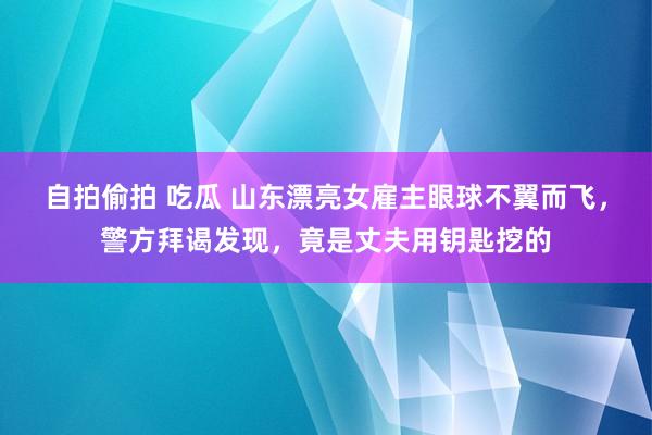 自拍偷拍 吃瓜 山东漂亮女雇主眼球不翼而飞，警方拜谒发现，竟是丈夫用钥匙挖的