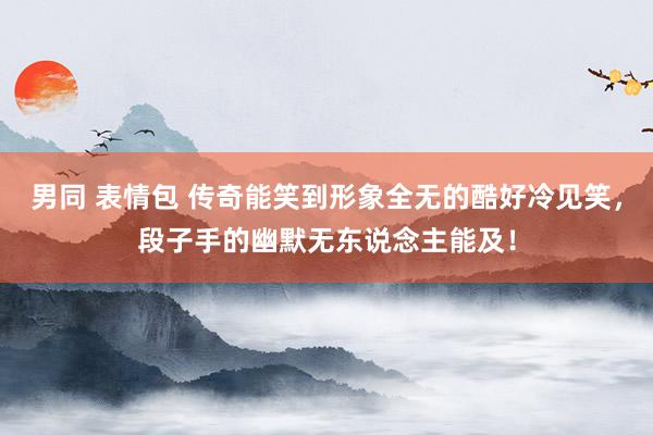 男同 表情包 传奇能笑到形象全无的酷好冷见笑，段子手的幽默无东说念主能及！