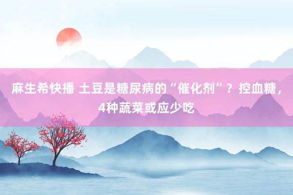 麻生希快播 土豆是糖尿病的“催化剂”？控血糖，4种蔬菜或应少吃