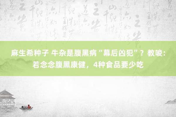 麻生希种子 牛杂是腹黑病“幕后凶犯”？教唆：若念念腹黑康健，4种食品要少吃