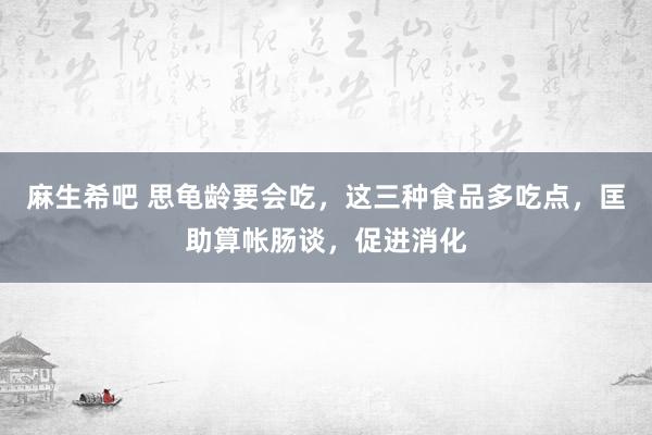麻生希吧 思龟龄要会吃，这三种食品多吃点，匡助算帐肠谈，促进消化