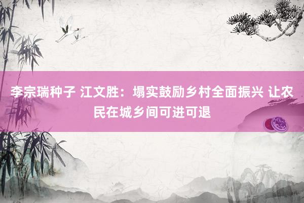 李宗瑞种子 江文胜：塌实鼓励乡村全面振兴 让农民在城乡间可进可退