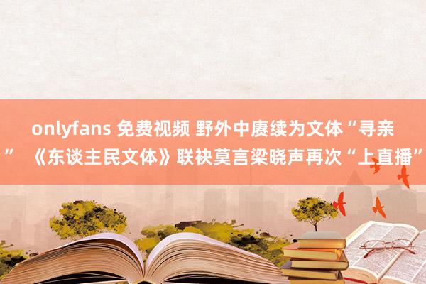 onlyfans 免费视频 野外中赓续为文体“寻亲”  《东谈主民文体》联袂莫言梁晓声再次“上直播”
