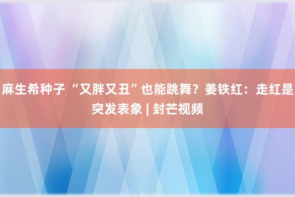 麻生希种子 “又胖又丑”也能跳舞？姜铁红：走红是突发表象 | 封芒视频