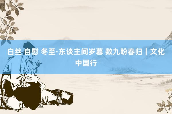 白丝 自慰 冬至·东谈主间岁暮 数九盼春归｜文化中国行