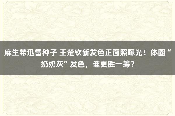 麻生希迅雷种子 王楚钦新发色正面照曝光！体圈“奶奶灰”发色，谁更胜一筹？
