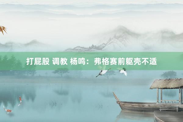 打屁股 调教 杨鸣：弗格赛前躯壳不适